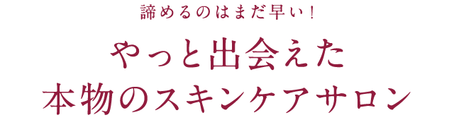 諦めるのはまだ早い！ やっと出会えた本物のスキンケアサロン 